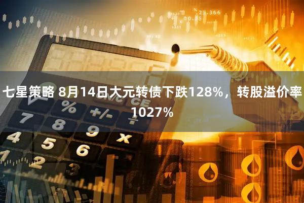 七星策略 8月14日大元转债下跌128%，转股溢价率1027%