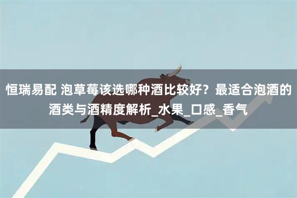 恒瑞易配 泡草莓该选哪种酒比较好？最适合泡酒的酒类与酒精度解析_水果_口感_香气