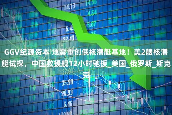 GGV纪源资本 地震重创俄核潜艇基地！美2艘核潜艇试探，中国救援舰12小时驰援_美国_俄罗斯_斯克