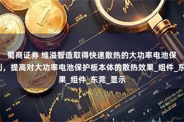 蜀商证券 维溢智造取得快速散热的大功率电池保护板专利，提高对大功率电池保护板本体的散热效果_组件_东莞_显示