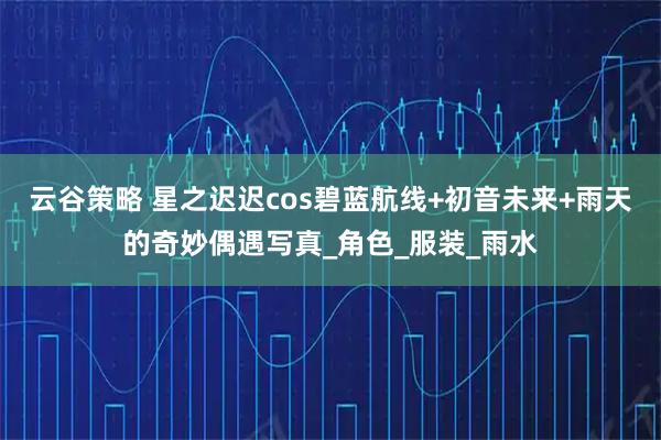 云谷策略 星之迟迟cos碧蓝航线+初音未来+雨天的奇妙偶遇写真_角色_服装_雨水