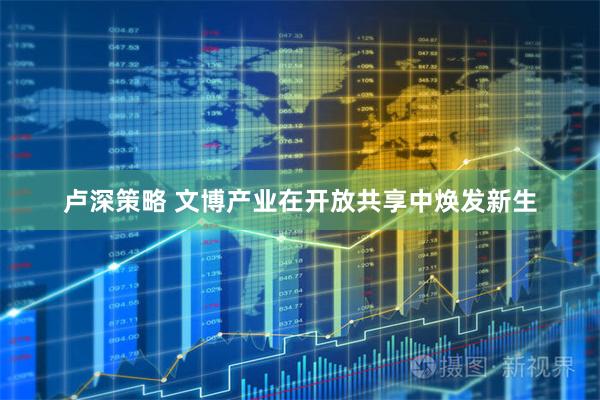 卢深策略 文博产业在开放共享中焕发新生