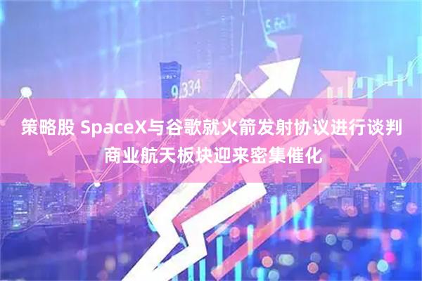 策略股 SpaceX与谷歌就火箭发射协议进行谈判 商业航天板块迎来密集催化