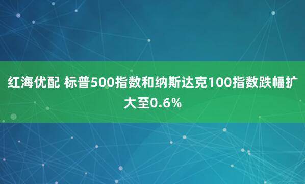 红海优配 标普500指数和纳斯达克100指数跌幅扩大至0.6%