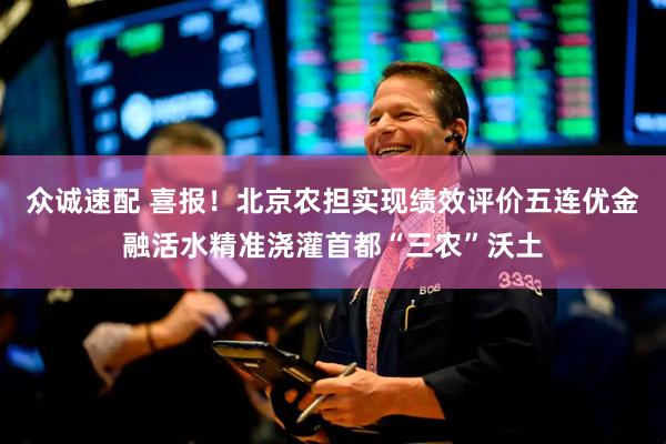 众诚速配 喜报！北京农担实现绩效评价五连优金融活水精准浇灌首都“三农”沃土