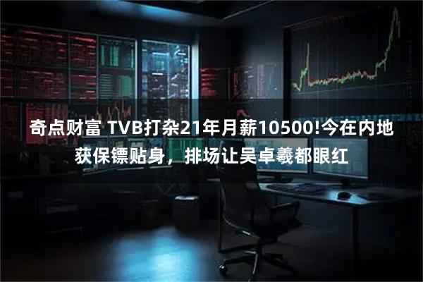 奇点财富 TVB打杂21年月薪10500!今在内地获保镖贴身，排场让吴卓羲都眼红