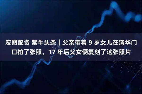 宏图配资 紫牛头条｜父亲带着 9 岁女儿在清华门口拍了张照，17 年后父女俩复刻了这张照片