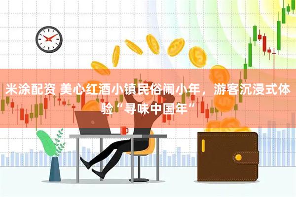 米涂配资 美心红酒小镇民俗闹小年，游客沉浸式体验“寻味中国年”