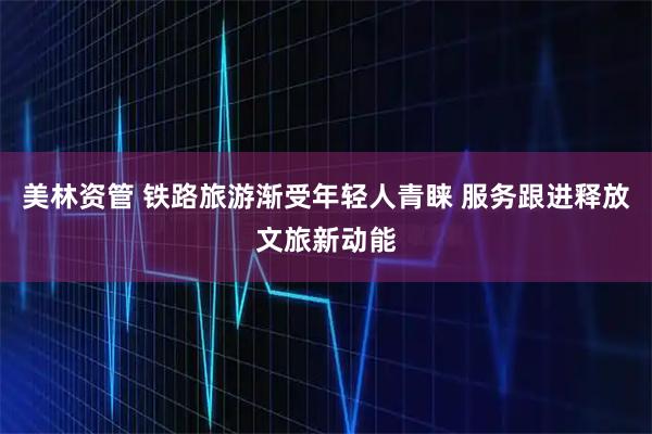 美林资管 铁路旅游渐受年轻人青睐 服务跟进释放文旅新动能