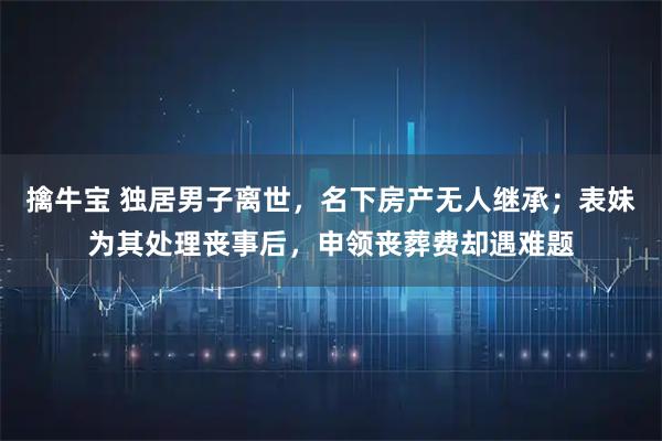 擒牛宝 独居男子离世，名下房产无人继承；表妹为其处理丧事后，申领丧葬费却遇难题